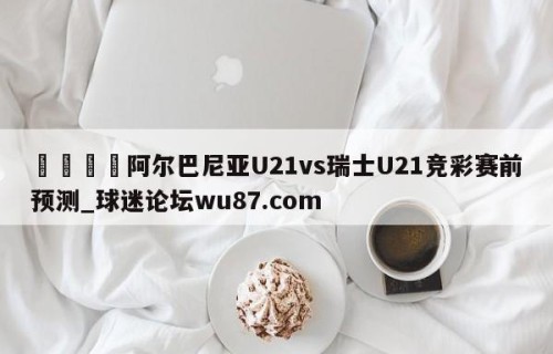 🍢阿尔巴尼亚U21vs瑞士U21竞彩赛前预测_球迷论坛wu87.com