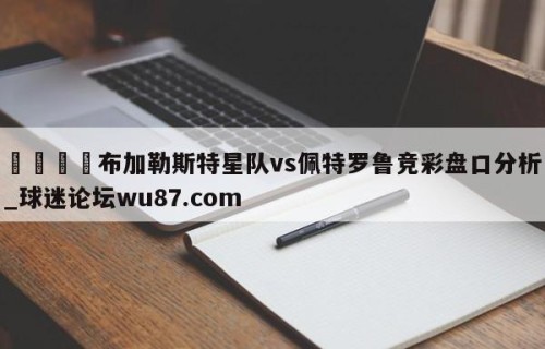 🍢布加勒斯特星队vs佩特罗鲁竞彩盘口分析_球迷论坛wu87.com