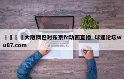 🍢大阪钢巴对东京fc动画直播_球迷论坛wu87.com