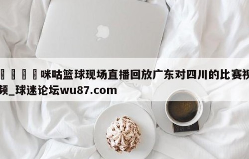 🍢咪咕篮球现场直播回放广东对四川的比赛视频_球迷论坛wu87.com