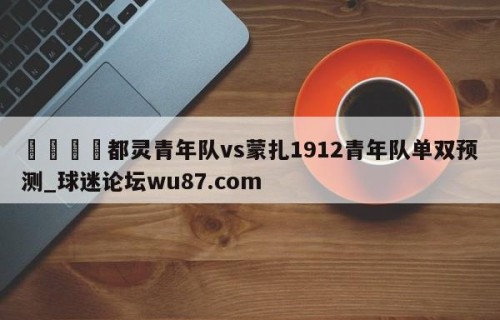 🍢都灵青年队vs蒙扎1912青年队单双预测_球迷论坛wu87.com