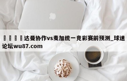 🍢达曼协作vs麦加统一竞彩赛前预测_球迷论坛wu87.com