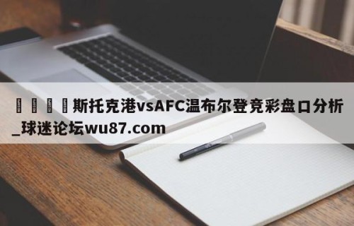 🍢斯托克港vsAFC温布尔登竞彩盘口分析_球迷论坛wu87.com