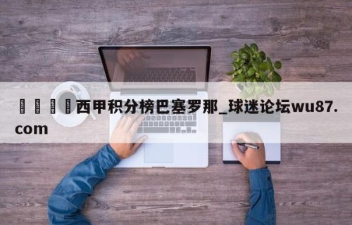 🍢西甲积分榜巴塞罗那_球迷论坛wu87.com