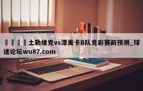 🍢土勒维克vs潭美卡B队竞彩赛前预测_球迷论坛wu87.com