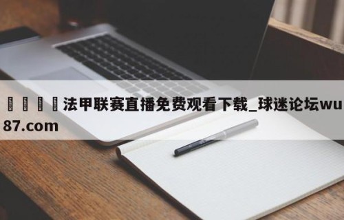 🍢法甲联赛直播免费观看下载_球迷论坛wu87.com