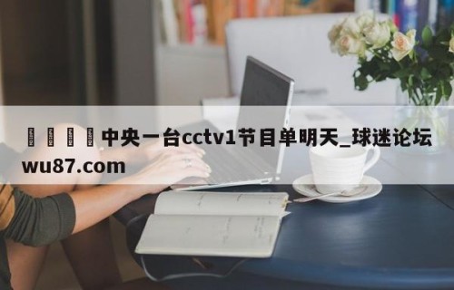 🍢中央一台cctv1节目单明天_球迷论坛wu87.com
