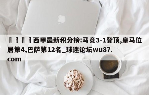 🍢西甲最新积分榜:马竞3-1登顶,皇马位居第4,巴萨第12名_球迷论坛wu87.com