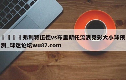 🍢弗利特伍德vs布里斯托流浪竞彩大小球预测_球迷论坛wu87.com