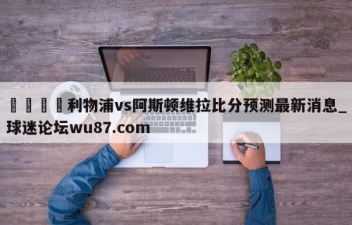🍢利物浦vs阿斯顿维拉比分预测最新消息_球迷论坛wu87.com
