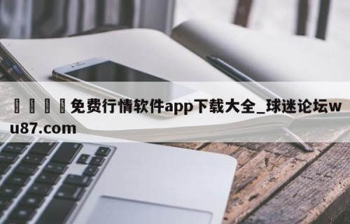 🍢免费行情软件app下载大全_球迷论坛wu87.com