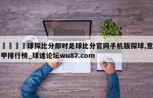 🍢球探比分即时足球比分官网手机版探球,意甲排行榜_球迷论坛wu87.com