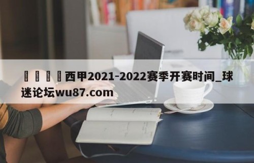 🍢西甲2021-2022赛季开赛时间_球迷论坛wu87.com