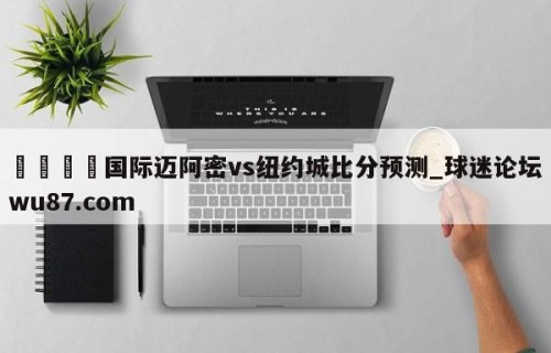 🍢国际迈阿密vs纽约城比分预测_球迷论坛wu87.com