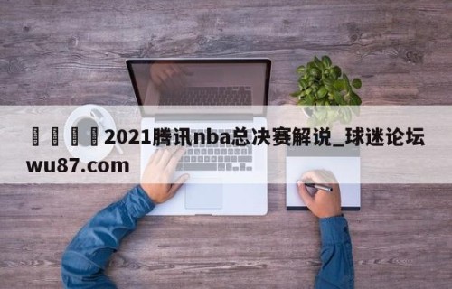 🍢2021腾讯nba总决赛解说_球迷论坛wu87.com
