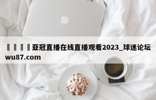 🍢亚冠直播在线直播观看2023_球迷论坛wu87.com