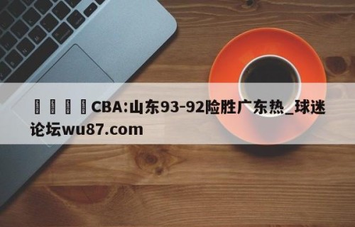 🍢CBA:山东93-92险胜广东热_球迷论坛wu87.com