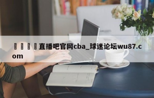 🍢直播吧官网cba_球迷论坛wu87.com