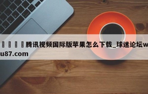 🍢腾讯视频国际版苹果怎么下载_球迷论坛wu87.com