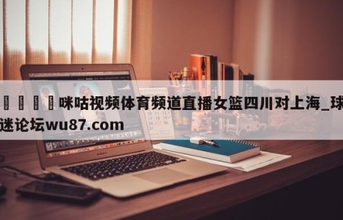 🍢咪咕视频体育频道直播女篮四川对上海_球迷论坛wu87.com
