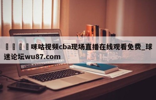 🍢咪咕视频cba现场直播在线观看免费_球迷论坛wu87.com