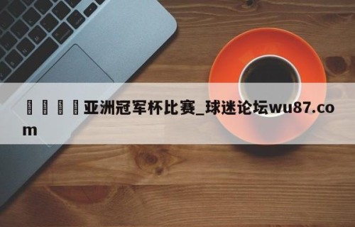 🍢亚洲冠军杯比赛_球迷论坛wu87.com