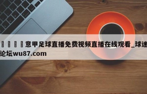 🍢意甲足球直播免费视频直播在线观看_球迷论坛wu87.com
