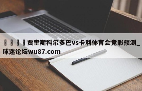 🍢贾奎斯科尔多巴vs卡利体育会竞彩预测_球迷论坛wu87.com