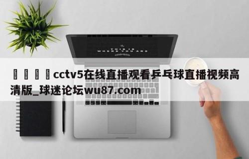 🍢cctv5在线直播观看乒乓球直播视频高清版_球迷论坛wu87.com