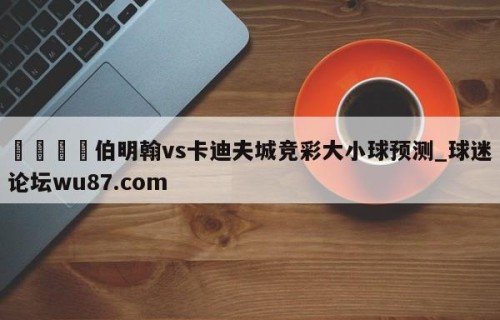 🍢伯明翰vs卡迪夫城竞彩大小球预测_球迷论坛wu87.com