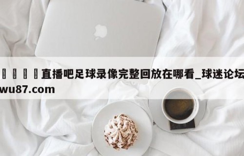 🍢直播吧足球录像完整回放在哪看_球迷论坛wu87.com