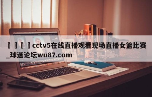 🍢cctv5在线直播观看现场直播女篮比赛_球迷论坛wu87.com