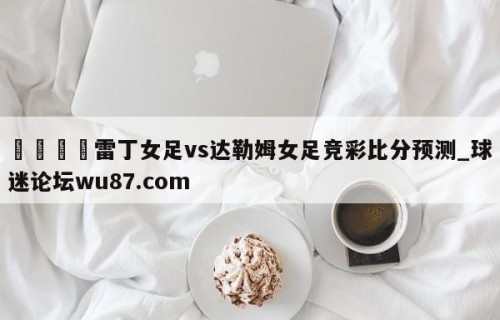 🍢雷丁女足vs达勒姆女足竞彩比分预测_球迷论坛wu87.com