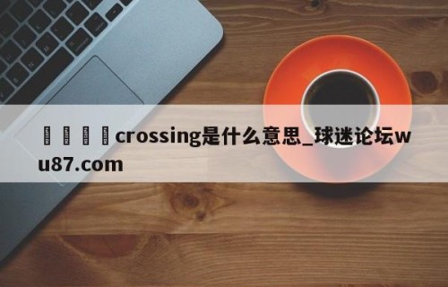 🍢crossing是什么意思_球迷论坛wu87.com
