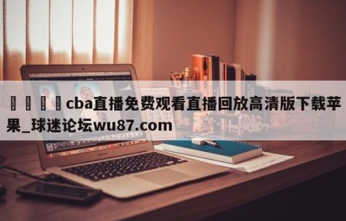 🍢cba直播免费观看直播回放高清版下载苹果_球迷论坛wu87.com