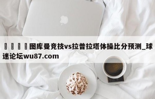 🍢图库曼竞技vs拉普拉塔体操比分预测_球迷论坛wu87.com