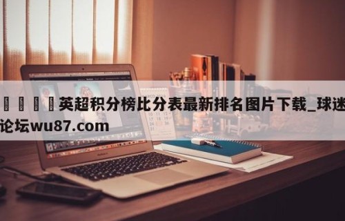 🍢英超积分榜比分表最新排名图片下载_球迷论坛wu87.com