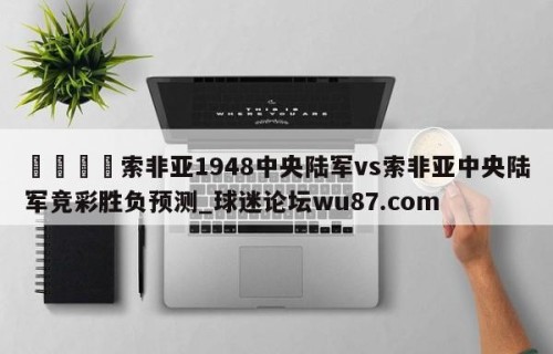 🍢索非亚1948中央陆军vs索非亚中央陆军竞彩胜负预测_球迷论坛wu87.com