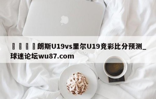 🍢朗斯U19vs里尔U19竞彩比分预测_球迷论坛wu87.com