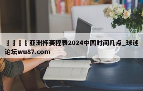🍢亚洲杯赛程表2024中国时间几点_球迷论坛wu87.com