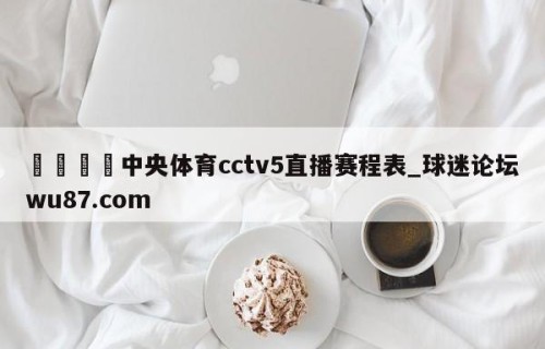 🍢中央体育cctv5直播赛程表_球迷论坛wu87.com