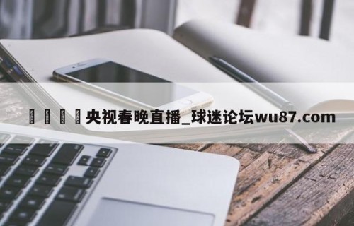 🍢央视春晚直播_球迷论坛wu87.com