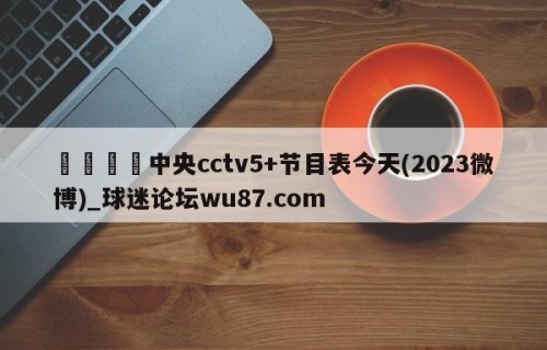 🍢中央cctv5+节目表今天(2023微博)_球迷论坛wu87.com