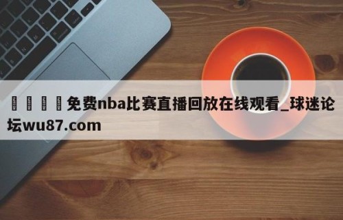🍢免费nba比赛直播回放在线观看_球迷论坛wu87.com