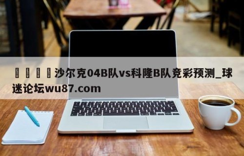 🍢沙尔克04B队vs科隆B队竞彩预测_球迷论坛wu87.com