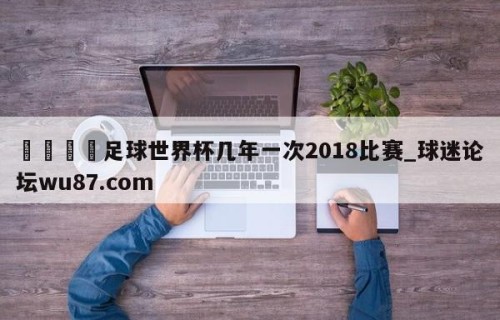 🍢足球世界杯几年一次2018比赛_球迷论坛wu87.com