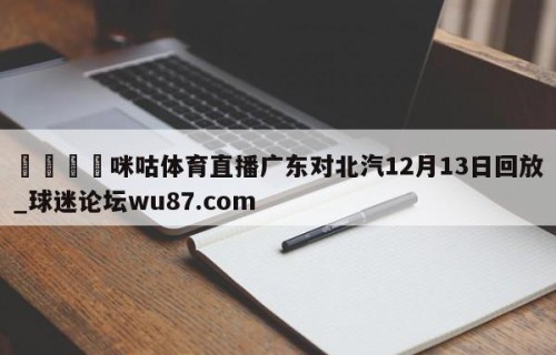 🍢咪咕体育直播广东对北汽12月13日回放_球迷论坛wu87.com