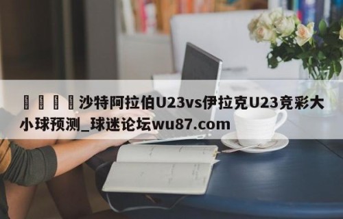 🍢沙特阿拉伯U23vs伊拉克U23竞彩大小球预测_球迷论坛wu87.com