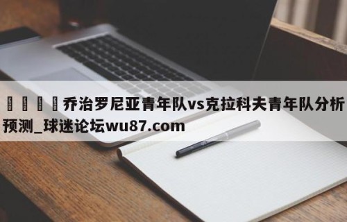 🍢乔治罗尼亚青年队vs克拉科夫青年队分析预测_球迷论坛wu87.com