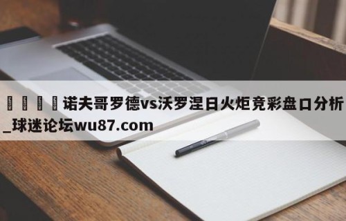 🍢诺夫哥罗德vs沃罗涅日火炬竞彩盘口分析_球迷论坛wu87.com